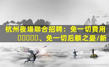 杭州夜場聯合招聘：免一切費用、免一切后顧之憂/新
